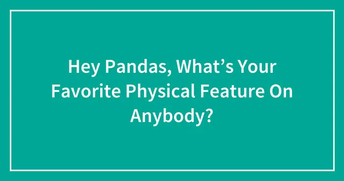 Hey Pandas, What’s Your Favorite Physical Feature On Anybody? (Closed)