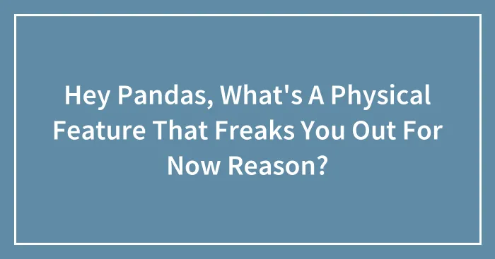Hey Pandas, What's A Physical Feature That Freaks You Out For Now Reason?