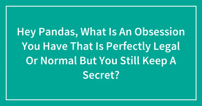 Hey Pandas, What Is An Obsession You Have That Is Perfectly Legal Or Normal But You Still Keep A Secret? (Closed)