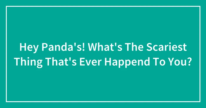Hey Panda's! What's The Scariest Thing That's Ever Happend To You?