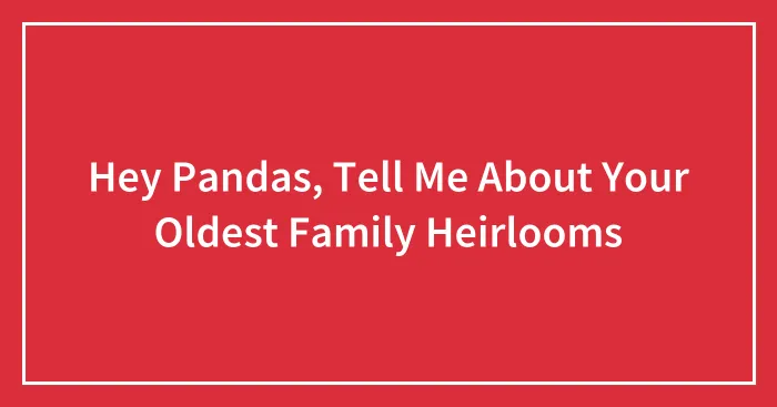 Hey Pandas, Tell Me About Your Oldest Family Heirlooms
