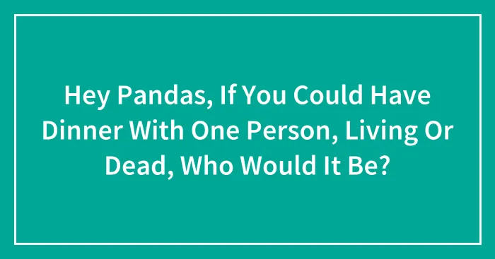 Hey Pandas, If You Could Have Dinner With One Person, Living Or Dead, Who Would It Be? (Closed)