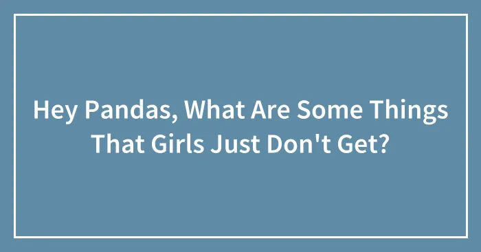 Hey Pandas, What Are Some Things That Girls Just Don't Get? (Closed)
