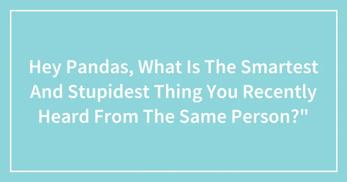 Hey Pandas, What Is The Smartest And Stupidest Thing You Recently Heard From The Same Person?"