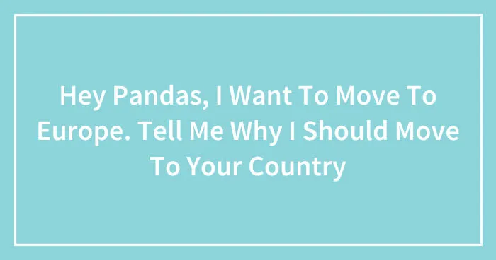 Hey Pandas, I Want To Move To Europe. Tell Me Why I Should Move To Your Country (Closed)