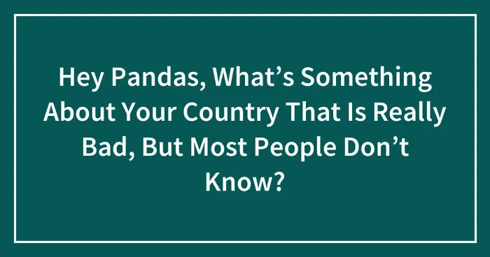 Hey Pandas, What’s Something About Your Country That Is Really Bad, But Most People Don’t Know? (Closed)