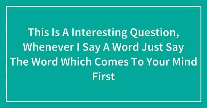 This Is A Interesting Question, Whenever I Say A Word Just Say The Word Which Comes To Your Mind First