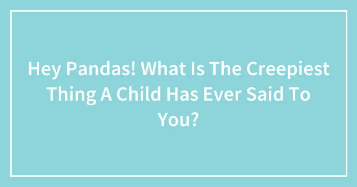 Hey Pandas! What Is The Creepiest Thing A Child Has Ever Said To You?