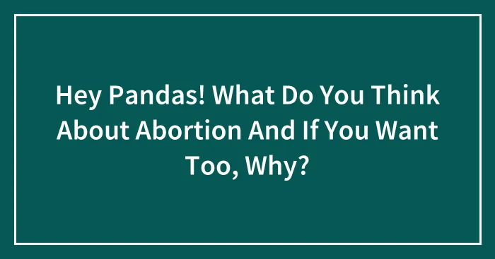 Hey Pandas! What Do You Think About Abortion And If You Want Too, Why?