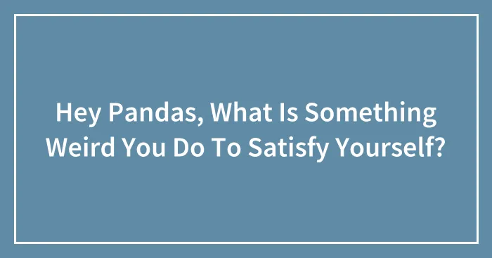 Hey Pandas, What Is Something Weird You Do To Satisfy Yourself?
