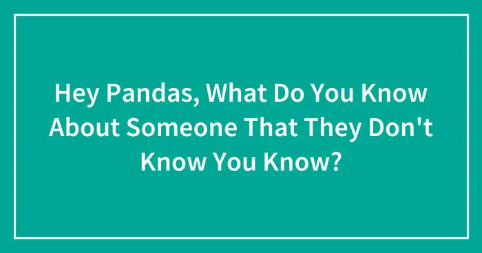 Hey Pandas, What Do You Know About Someone That They Don't Know You Know? (Closed)