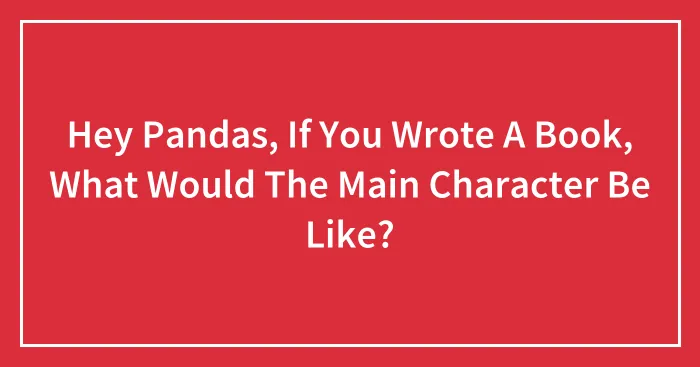 Hey Pandas, If You Wrote A Book, What Would The Main Character Be Like?