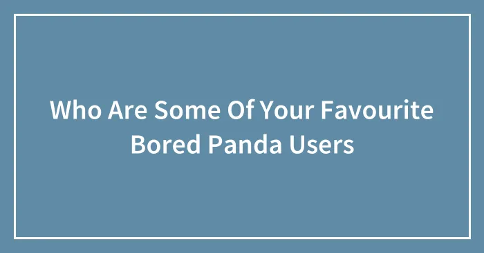 Who Are Some Of Your Favourite Bored Panda Users