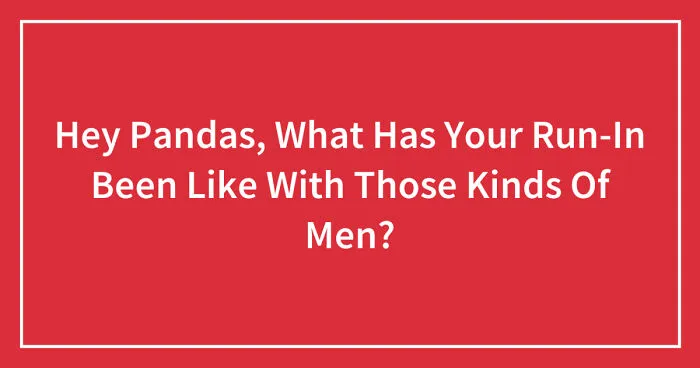 Hey Pandas, What Has Your Run-In Been Like With Those Kinds Of Men? (Closed)