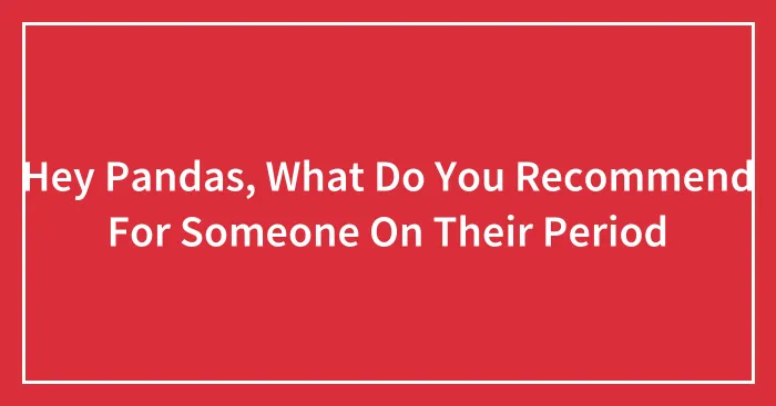 Hey Pandas, What Do You Recommend For Someone On Their Period