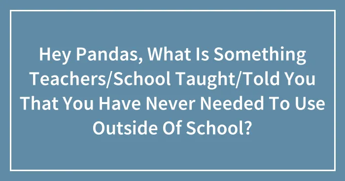 Hey Pandas, What Is Something Teachers/School Taught/Told You That You Have Never Needed To Use Outside Of School?