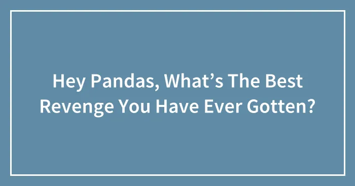 Hey Pandas, What’s The Best Revenge You Have Ever Gotten?
