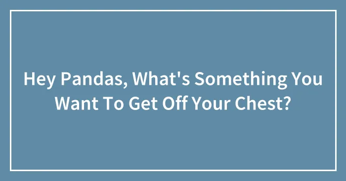 Hey Pandas, What's Something You Want To Get Off Your Chest? (Closed)