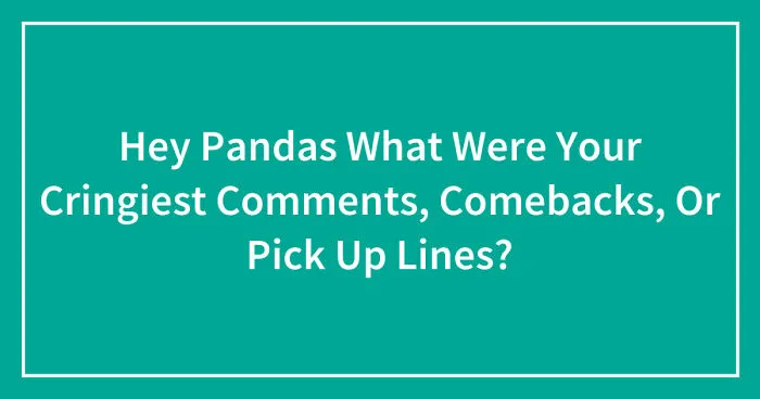 Hey Pandas What Were Your Cringiest Comments, Comebacks, Or Pick Up Lines? (Closed)