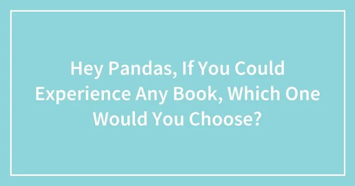Hey Pandas, If You Could Experience Any Book, Which One Would You Choose? (Closed)