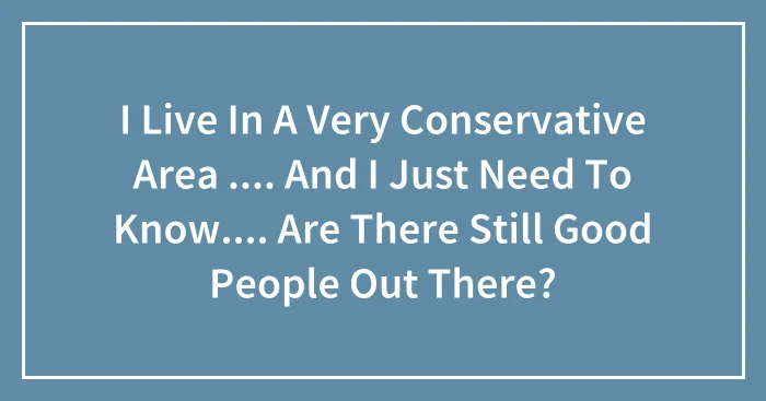 I Live In A Very Conservative Area .... And I Just Need To Know.... Are There Still Good People Out There?