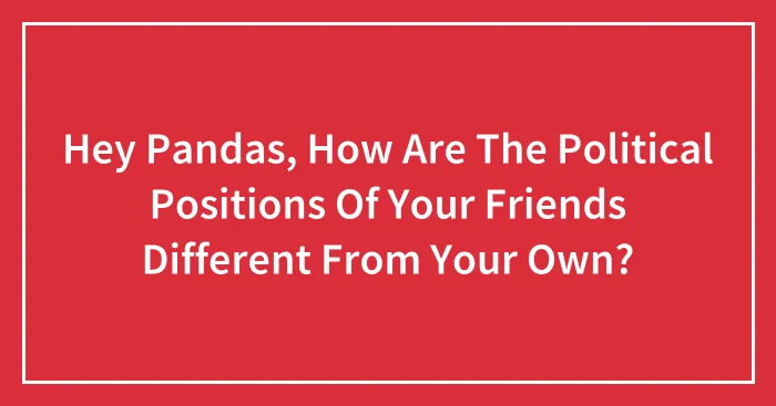 Hey Pandas, How Are The Political Positions Of Your Friends Different From Your Own?