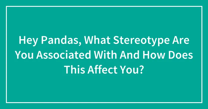 Hey Pandas, What Stereotype Are You Associated With And How Does This Affect You? (Closed)