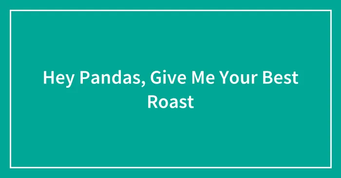 Hey Pandas, Give Me Your Best Roast (Closed)