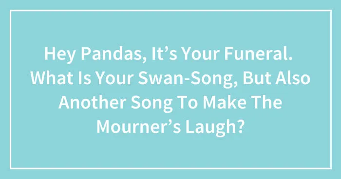 Hey Pandas, It’s Your Funeral.  What Is Your Swan-Song, But Also Another Song To Make The Mourners Laugh? (Closed)
