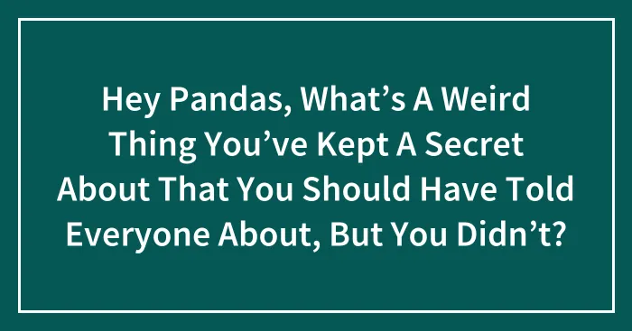 Hey Pandas, What’s A Weird Thing You’ve Kept A Secret About That You Should Have Told Everyone About, But You Didn’t? (Closed)