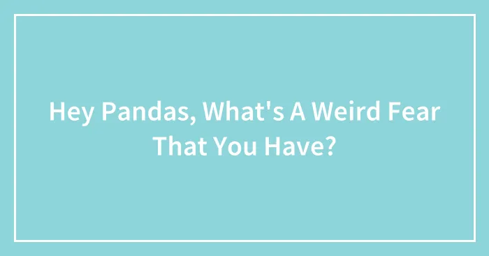 Hey Pandas, What's A Weird Fear That You Have?
