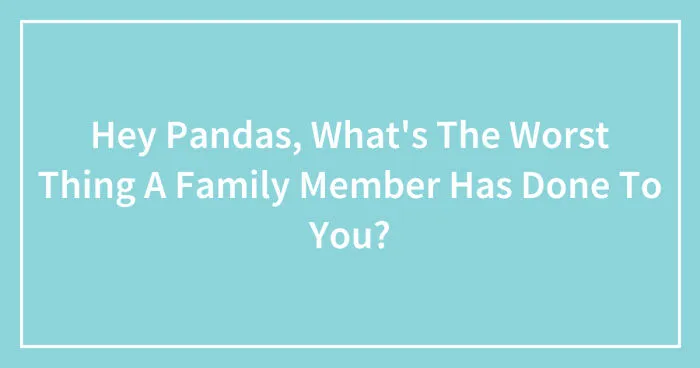 Hey Pandas, What's The Worst Thing A Family Member Has Done To You? (Closed)
