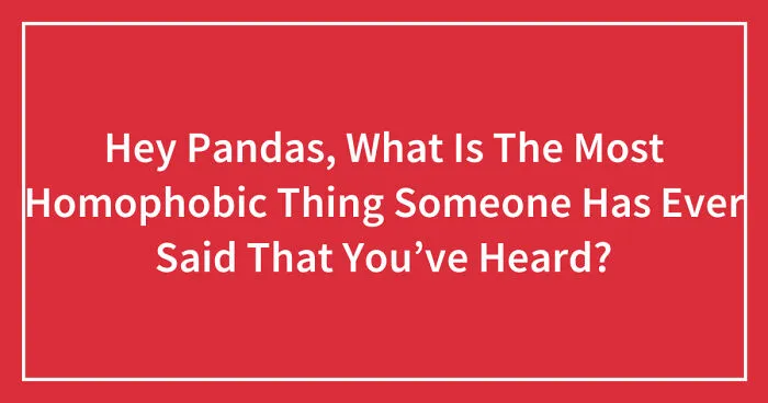 Hey Pandas, What Is The Most Homophobic Thing Someone Has Ever Said That You’ve Heard? (Closed)
