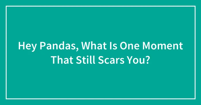 Hey Pandas, What Is One Moment That Still Scars You? (Closed)