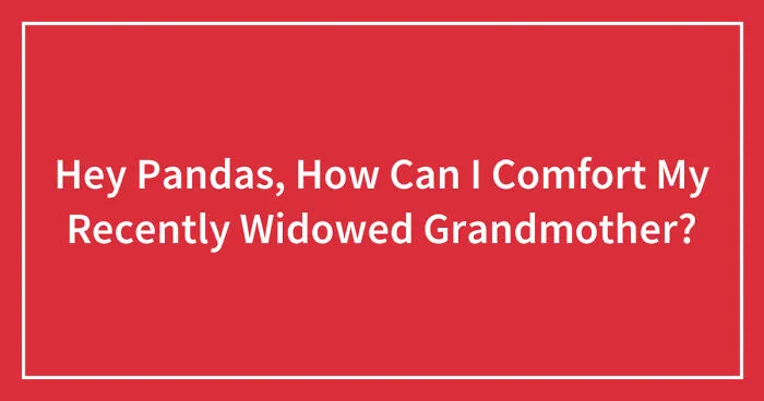 Hey Pandas, How Can I Comfort My Recently Widowed Grandmother? (Closed)