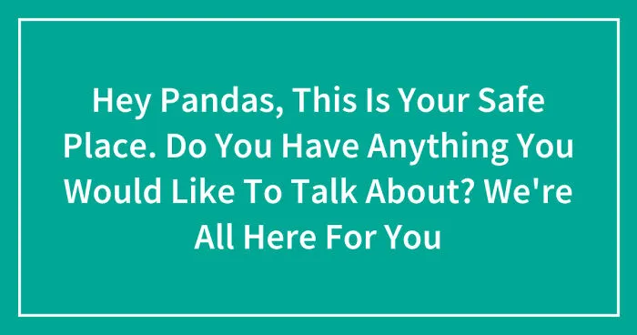 Hey Pandas, This Is Your Safe Place. Do You Have Anything You Would Like To Talk About? We're All Here For You (Closed)