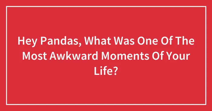 Hey Pandas, What Was One Of The Most Awkward Moments Of Your Life? (Closed)