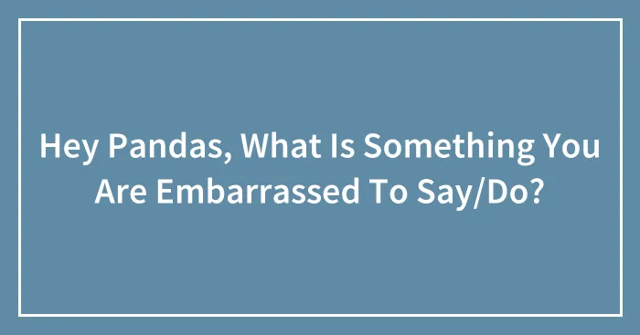 Hey Pandas, What Is Something You Are Embarrassed To Say/Do?