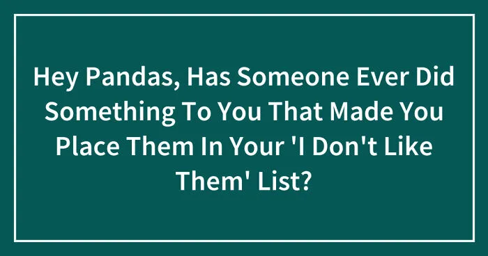 Hey Pandas, Has Someone Ever Did Something To You That Made You Place Them In Your 'I Don't Like Them' List? (Closed)
