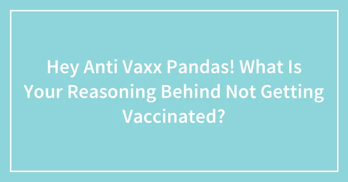 Hey Anti Vaxx Pandas! What Is Your Reasoning Behind Not Getting Vaccinated? (Closed)