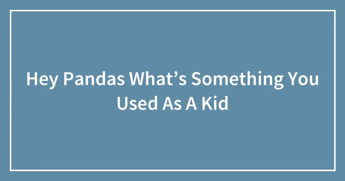 Hey Pandas What’s Something You Used As A Kid