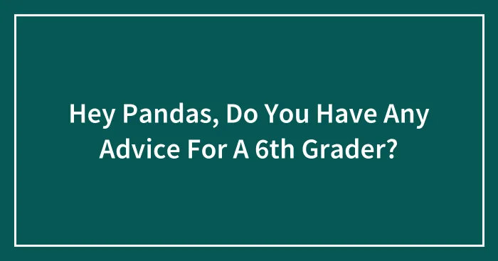 Hey Pandas, Do You Have Any Advice For A 6th Grader? (Closed)