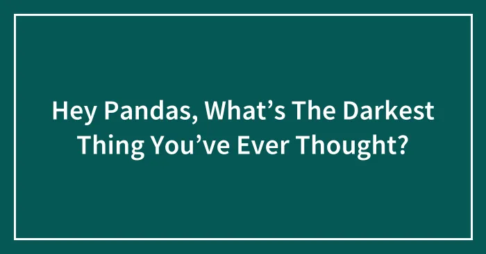 Hey Pandas, What’s The Darkest Thing You’ve Ever Thought? (Closed)