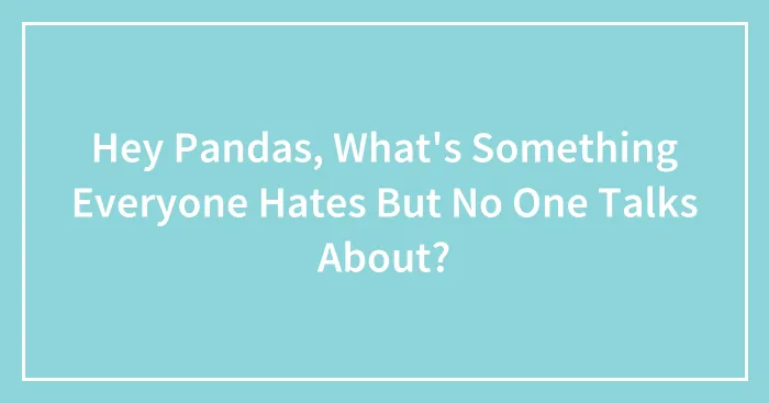 Hey Pandas, What's Something Everyone Hates But No One Talks About? (Closed)