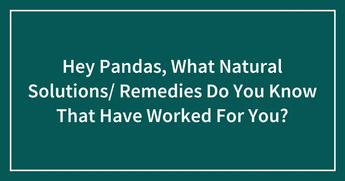 Hey Pandas, What Natural Solutions/ Remedies Do You Know That Have Worked For You? (Closed)