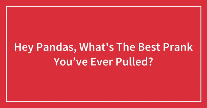 Hey Pandas, What's The Funniest Prank You Have Pulled? (Closed)