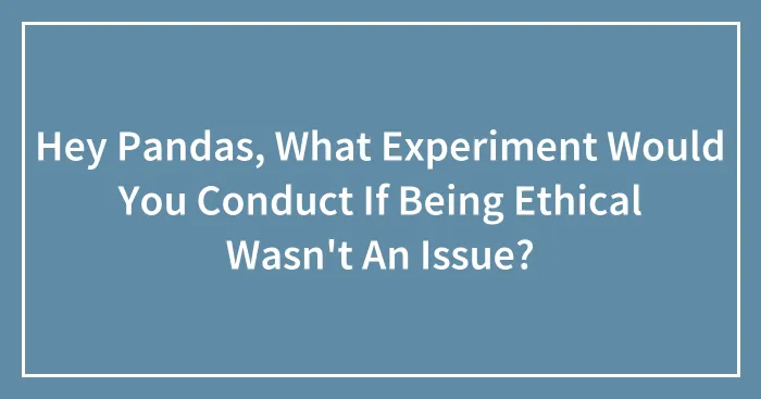 Hey Pandas, What Experiment Would You Conduct If Being Ethical Wasn't An Issue? (Closed)