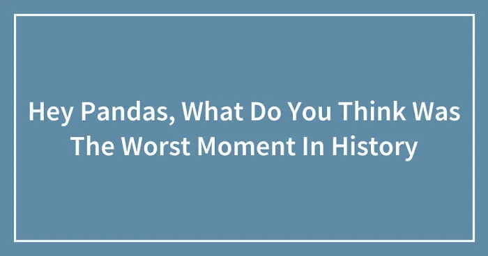 Hey Pandas, What Do You Think Was The Worst Moment In History (Closed)