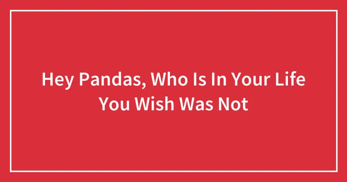 Hey Pandas, Who Is In Your Life You Wish Was Not (Closed)