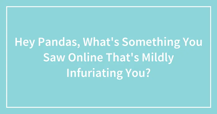 Hey Pandas, What's Something You Saw Online That's Mildly Infuriating You? (Closed)